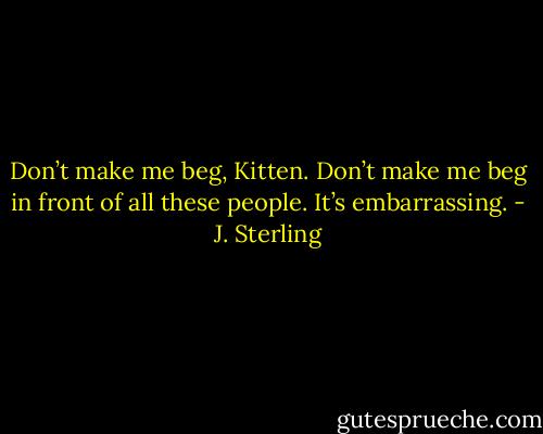 Don’t make me beg, Kitten. Don’t make me beg in front of all these people. It’s embarrassing. - J. Sterling