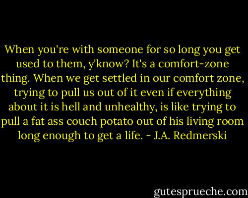 When you're with someone for so long you get used to them, y'know? It's a comfort-zone thing. When we get settled in our comfort zone, trying to pull us out of it even if everything about it is hell and unhealthy, is like trying to pull a fat ass couch potato out of his living room long enough to get a life. - J.A. Redmerski