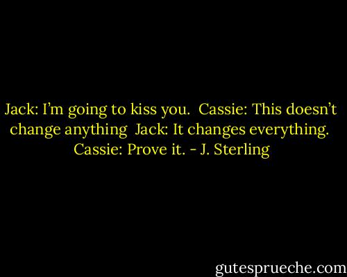 Jack: I’m going to kiss you.<br /><br />Cassie: This doesn’t change anything<br /><br />Jack: It changes everything.<br /><br />Cassie: Prove it. - J. Sterling