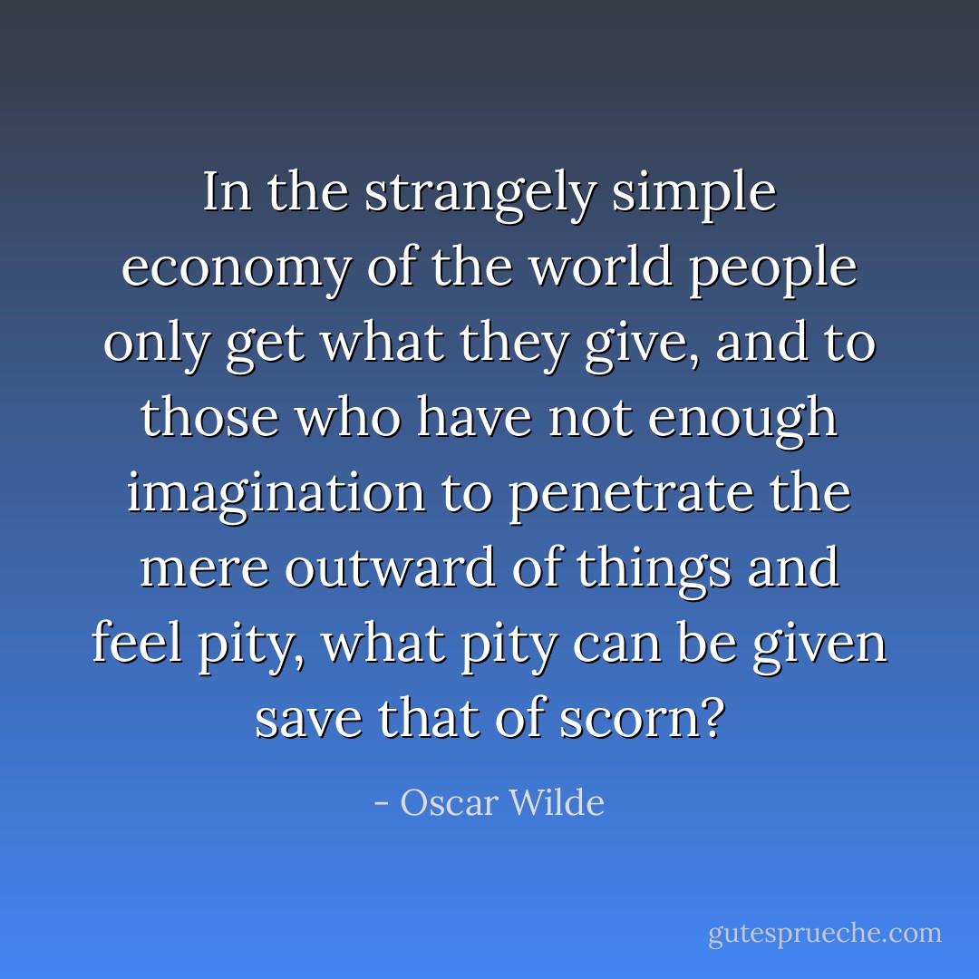 In the strangely simple economy of the world people only get what they give, and to those who have not enough imagination to penetrate the mere outward of things and feel pity, what pity can be given save that of scorn? - Oscar Wilde
