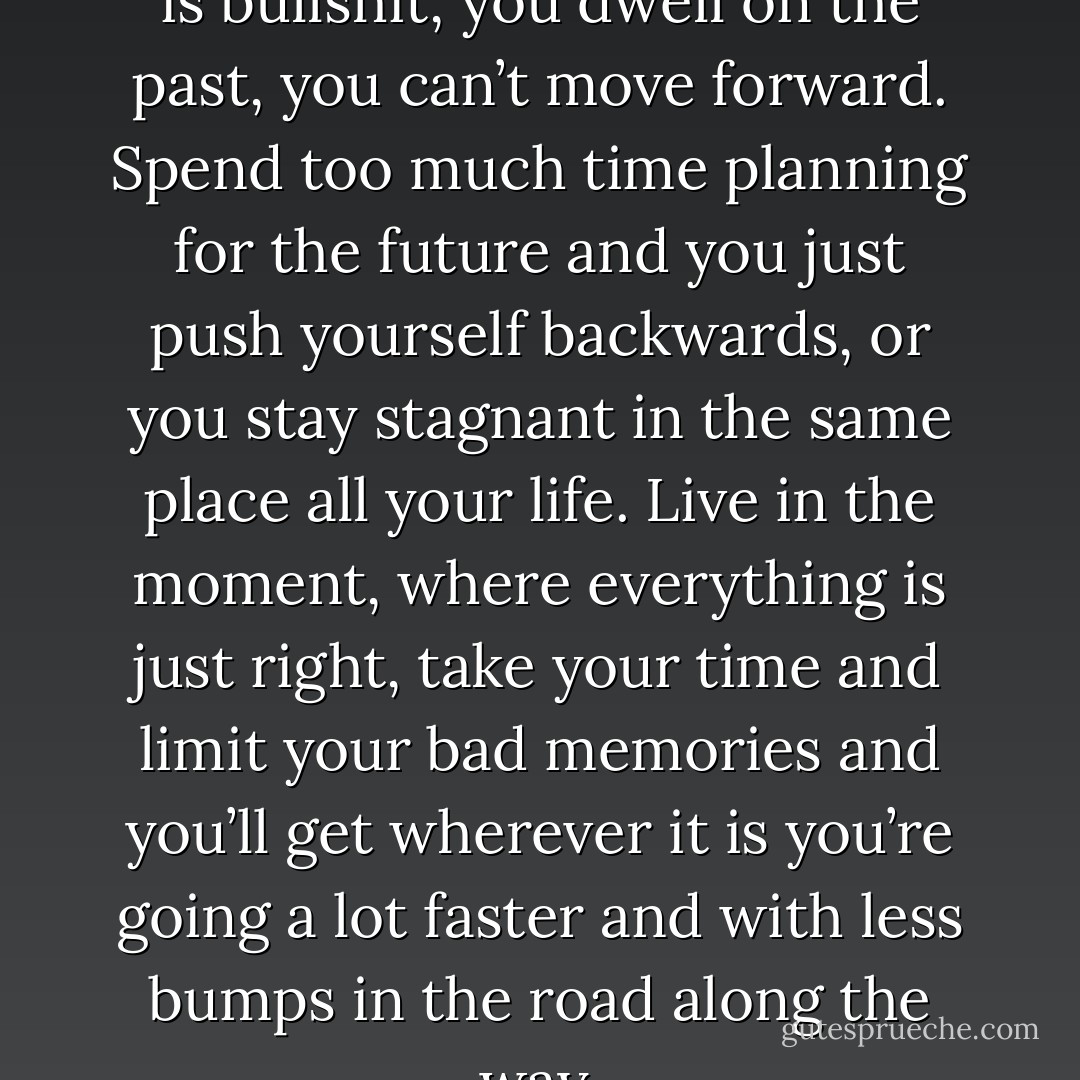 Just that dwelling and planning is bullshit, you dwell on the past, you can’t move forward. Spend too much time planning for the future and you just push yourself backwards, or you stay stagnant in the same place all your life. Live in the moment, where everything is just right, take your time and limit your bad memories and you’ll get wherever it is you’re going a lot faster and with less bumps in the road along the way. - J.A. Redmerski
