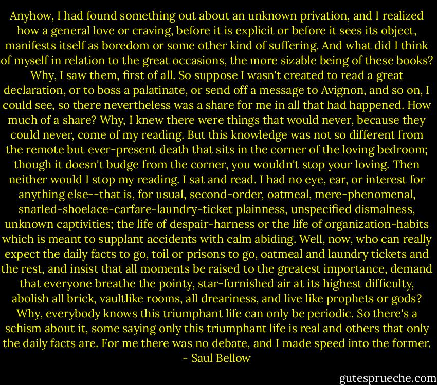 Anyhow, I had found something out about an unknown privation, and I realized how a general love or craving, before it is explicit or before it sees its object, manifests itself as boredom or some other kind of suffering. And what did I think of myself in relation to the great occasions, the more sizable being of these books? Why, I ﻿saw ﻿them, first of all. So suppose I wasn't created to read a great declaration, or to boss a palatinate, or send off a message to Avignon, and so on, I could see, so there nevertheless was a share for me in all that had happened. How much of a share? Why, I knew there were things that would never, because they could never, come of my reading. But this knowledge was not so different from the remote but ever-present death that sits in the corner of the loving bedroom; though it doesn't budge from the corner, you wouldn't stop your loving. Then neither would I stop my reading. I sat and read. I had no eye, ear, or interest for anything else--that is, for usual, second-order, oatmeal, mere-phenomenal, snarled-shoelace-carfare-laundry-ticket plainness, unspecified dismalness, unknown captivities; the life of despair-harness or the life of organization-habits which is meant to supplant accidents with calm abiding. Well, now, who can really expect the daily facts to go, toil or prisons to go, oatmeal and laundry tickets and the rest, and insist that all moments be raised to the greatest importance, demand that everyone breathe the pointy, star-furnished air at its highest difficulty, abolish all brick, vaultlike rooms, all dreariness, and live like prophets or gods? Why, everybody knows this triumphant life can only be periodic. So there's a schism about it, some saying only this triumphant life is real and others that only the daily facts are. For me there was no debate, and I made speed into the former. - Saul Bellow