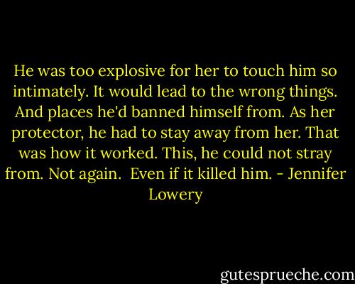 He was too explosive for her to touch him so intimately. It would lead to the wrong things. And places he'd banned himself from. As her protector, he had to stay away from her. That was how it worked. This, he could not stray from. Not again. <br />Even if it killed him. - Jennifer Lowery