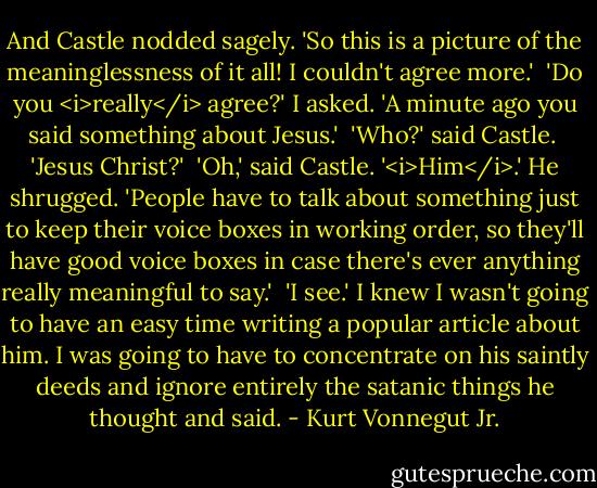 And Castle nodded sagely. 'So this is a picture of the meaninglessness of it all! I couldn't agree more.'<br /><br />'Do you <i>really</i> agree?' I asked. 'A minute ago you said something about Jesus.'<br /><br />'Who?' said Castle.<br /><br />'Jesus Christ?'<br /><br />'Oh,' said Castle. '<i>Him</i>.' He shrugged. 'People have to talk about something just to keep their voice boxes in working order, so they'll have good voice boxes in case there's ever anything really meaningful to say.'<br /><br />'I see.' I knew I wasn't going to have an easy time writing a popular article about him. I was going to have to concentrate on his saintly deeds and ignore entirely the satanic things he thought and said. - Kurt Vonnegut Jr.