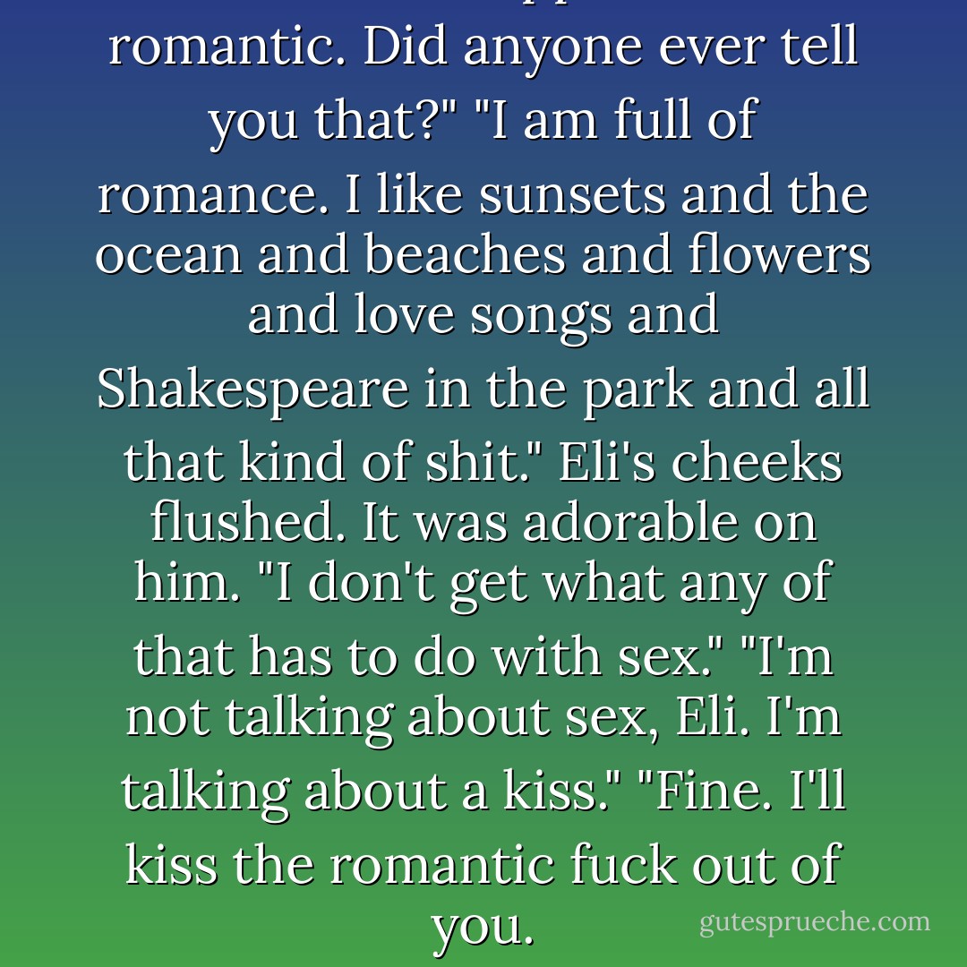 You are the opposite of romantic. Did anyone ever tell you that?"<br />"I am full of romance. I like sunsets and the ocean and beaches and flowers and love songs and Shakespeare in the park and all that kind of shit." Eli's cheeks flushed. It was adorable on him. "I don't get what any of that has to do with sex."<br />"I'm not talking about sex, Eli. I'm talking about a kiss."<br />"Fine. I'll kiss the romantic fuck out of you. - K.A. Mitchell