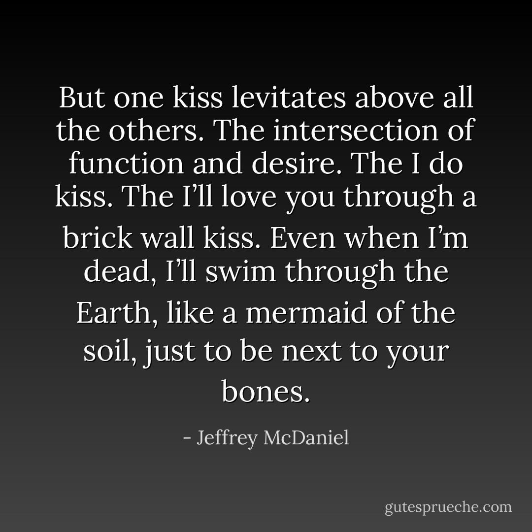 But one kiss levitates above all the others. The<br />intersection of function and desire. The I do kiss.<br />The I’ll love you through a brick wall kiss.<br />Even when I’m dead, I’ll swim through the Earth,<br />like a mermaid of the soil, just to be next to your bones. - Jeffrey McDaniel