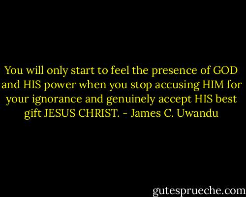 You will only start to feel the presence of GOD and HIS power when you stop accusing HIM for your ignorance and genuinely accept HIS best gift JESUS CHRIST. - James C. Uwandu
