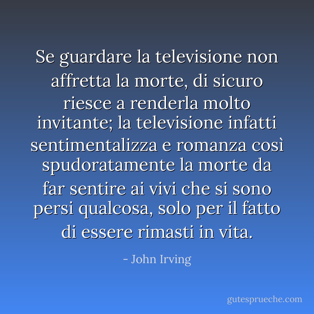 Se guardare la televisione non affretta la morte, di sicuro riesce a renderla molto invitante; la televisione infatti sentimentalizza e romanza così spudoratamente la morte da far sentire ai vivi che si sono persi qualcosa, solo per il fatto di essere rimasti in vita. - John Irving