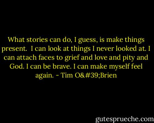 What stories can do, I guess, is make things present.<br /><br />I can look at things I never looked at. I can attach faces to grief and love and pity and God. I can be brave. I can make myself feel again. - Tim O'Brien