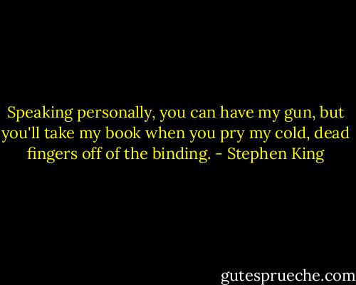 Speaking personally, you can have my gun, but you'll take my book when you pry my cold, dead fingers off of the binding. - Stephen King