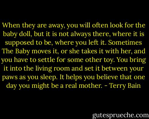 When they are away, you will often look for the baby doll, but it is not always there, where it is supposed to be, where you left it. Sometimes The Baby moves it, or she takes it with her, and you have to settle for some other toy. You bring it into the living room and set it between your paws as you sleep. It helps you believe that one day you might be a real mother. - Terry Bain
