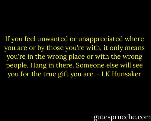 If you feel unwanted or unappreciated where you are or by those you're with, it only means you're in the wrong place or with the wrong people. Hang in there. Someone else will see you for the true gift you are. - LK Hunsaker