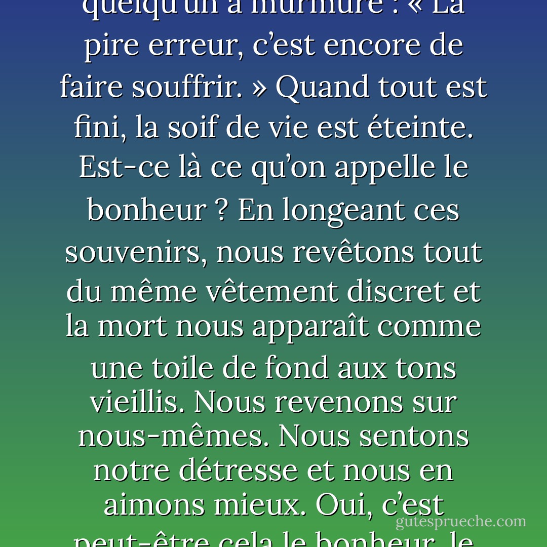 On m’a dit un jour : « C’est si difficile de vivre. » Et je me souviens du ton. Une autre fois, quelqu’un a murmuré : « La pire erreur, c’est encore de faire souffrir. » Quand tout est fini, la soif de vie est éteinte. Est-ce là ce qu’on appelle le bonheur ? En longeant ces souvenirs, nous revêtons tout du même vêtement discret et la mort nous apparaît comme une toile de fond aux tons vieillis. Nous revenons sur nous-mêmes. Nous sentons notre détresse et nous en aimons mieux. Oui, c’est peut-être cela le bonheur, le sentiment apitoyé de notre malheur. - Albert Camus
