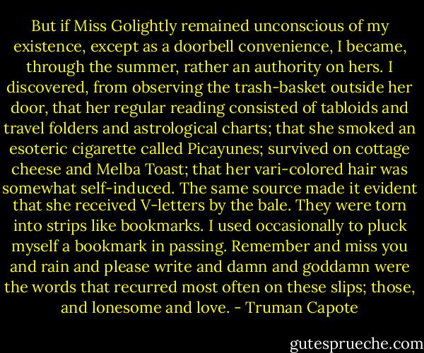 But if Miss Golightly remained unconscious of my existence, except as a doorbell convenience, I became, through the summer, rather an authority on hers. I discovered, from observing the trash-basket outside her door, that her regular reading consisted of tabloids and travel folders and astrological charts; that she smoked an esoteric cigarette called Picayunes; survived on cottage cheese and Melba Toast; that her vari-colored hair was somewhat self-induced. The same source made it evident that she received V-letters by the bale. They were torn into strips like bookmarks. I used occasionally to pluck myself a bookmark in passing. Remember and miss you and rain and please write and damn and goddamn were the words that recurred most often on these slips; those, and lonesome and love. - Truman Capote