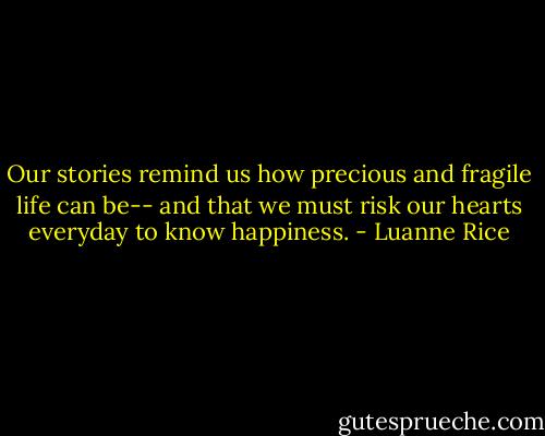 Our stories remind us how precious and fragile life can be-- and that we must risk our hearts everyday to know happiness. - Luanne Rice