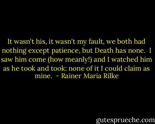 It wasn't his, it wasn't my fault,<br />we both had nothing except patience,<br />but Death has none. <br />I saw him come (how meanly!)<br />and I watched him as he took and took:<br />none of it I could claim as mine.  - Rainer Maria Rilke