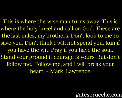 This is where the wise man turns away. This is where the holy kneel and call on God. These are the last miles, my brothers. Don't look to me to save you. Don't think I will not spend you. Run if you have the wit. Pray if you have the soul. Stand your ground if courage is yours. But don't follow me.<br /><br />Follow me, and I will break your heart. - Mark  Lawrence