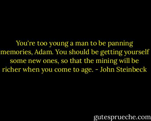 You're too young a man to be panning memories, Adam. You should be getting yourself some new ones, so that the mining will be richer when you come to age. - John Steinbeck