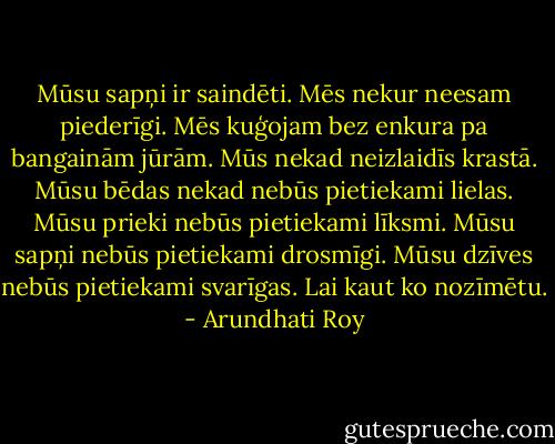 Mūsu sapņi ir saindēti. Mēs nekur neesam piederīgi. Mēs kuģojam bez enkura pa bangainām jūrām. Mūs nekad neizlaidīs krastā. Mūsu bēdas nekad nebūs pietiekami lielas. Mūsu prieki nebūs pietiekami līksmi. Mūsu sapņi nebūs pietiekami drosmīgi. Mūsu dzīves nebūs pietiekami svarīgas. Lai kaut ko nozīmētu. - Arundhati Roy