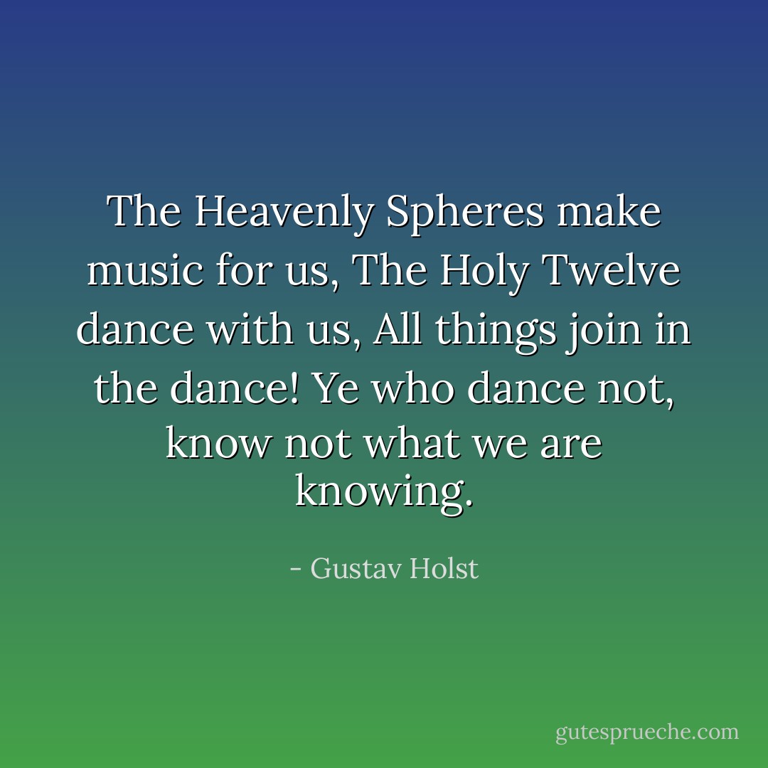 The Heavenly Spheres make music for us,<br />The Holy Twelve dance with us,<br />All things join in the dance!<br />Ye who dance not, know not what we are knowing. - Gustav Holst