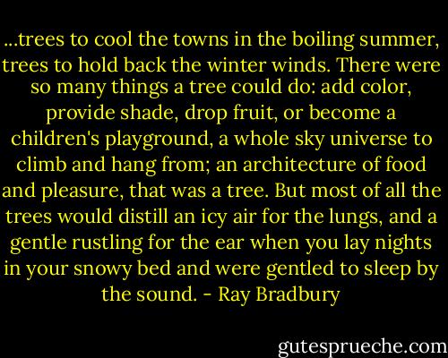 ...trees to cool the towns in the boiling summer, trees to hold back the winter winds. There were so many things a tree could do: add color, provide shade, drop fruit, or become a children's playground, a whole sky universe to climb and hang from; an architecture of food and pleasure, that was a tree. But most of all the trees would distill an icy air for the lungs, and a gentle rustling for the ear when you lay nights in your snowy bed and were gentled to sleep by the sound. - Ray Bradbury
