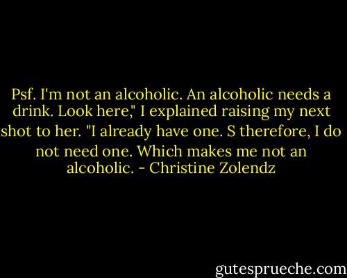 Psf. I'm not an alcoholic. An alcoholic needs a drink. Look here," I explained raising my next shot to her. "I already have one. S therefore, I do not need one. Which makes me not an alcoholic. - Christine Zolendz