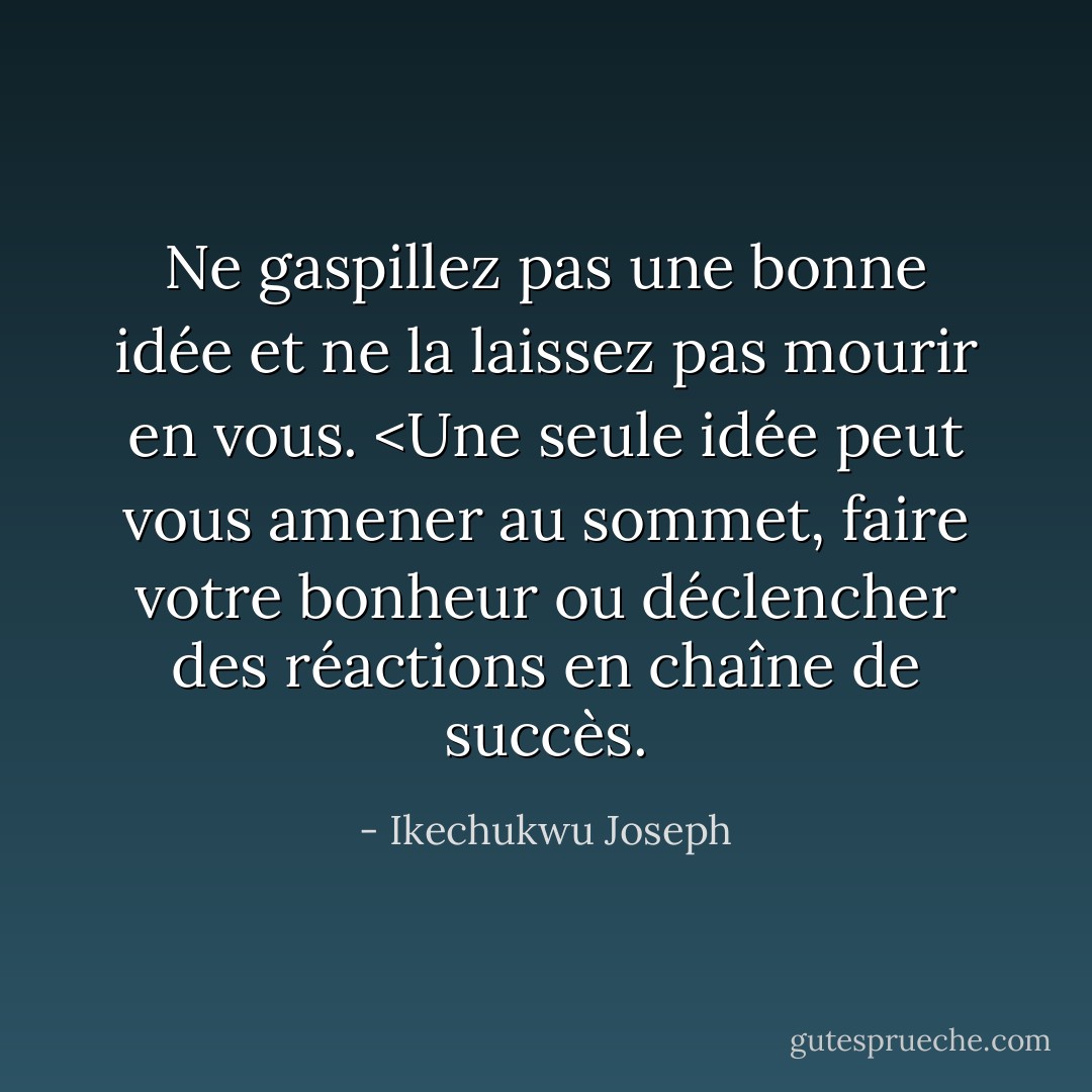 Ne gaspillez pas une bonne idée et ne la laissez pas mourir en vous. <Une seule idée peut vous amener au sommet, faire votre bonheur ou déclencher des réactions en chaîne de succès. - Ikechukwu Joseph