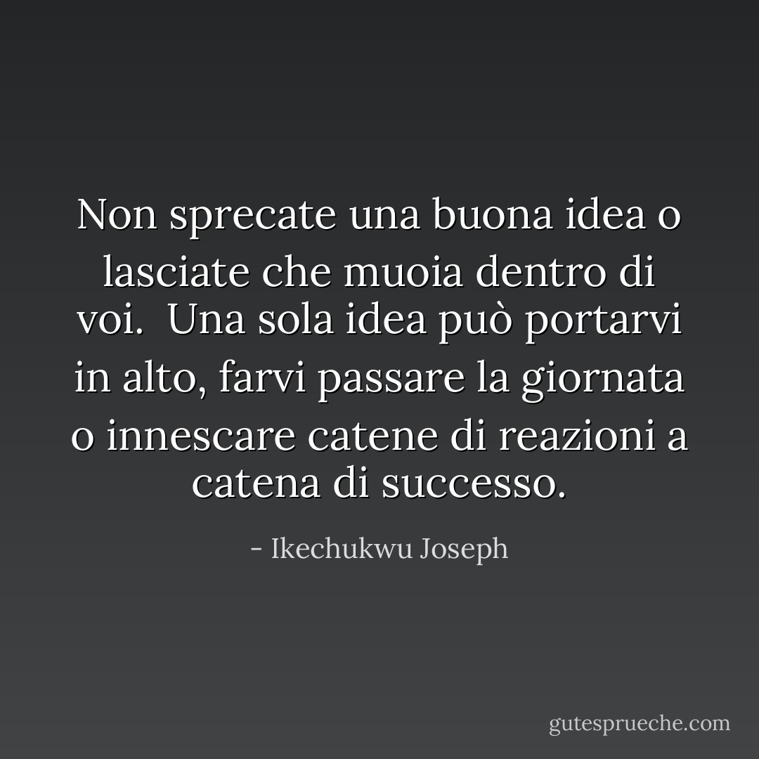 Non sprecate una buona idea o lasciate che muoia dentro di voi. <br />Una sola idea può portarvi in alto, farvi passare la giornata o innescare catene di reazioni a catena di successo. - Ikechukwu Joseph