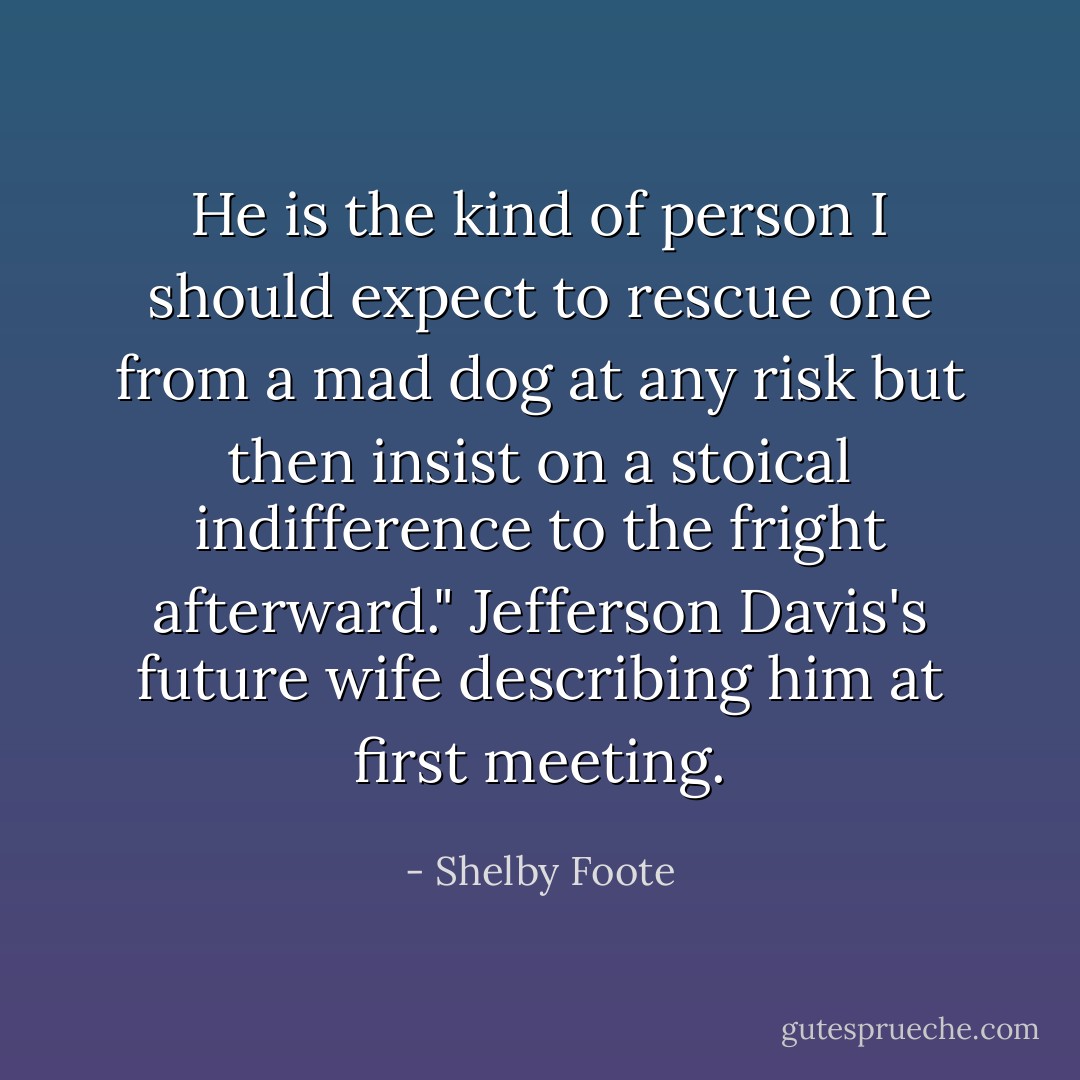 He is the kind of person I should expect to rescue one from a mad dog at any risk but then insist on a stoical indifference to the fright afterward." Jefferson Davis's future wife describing him at first meeting. - Shelby Foote