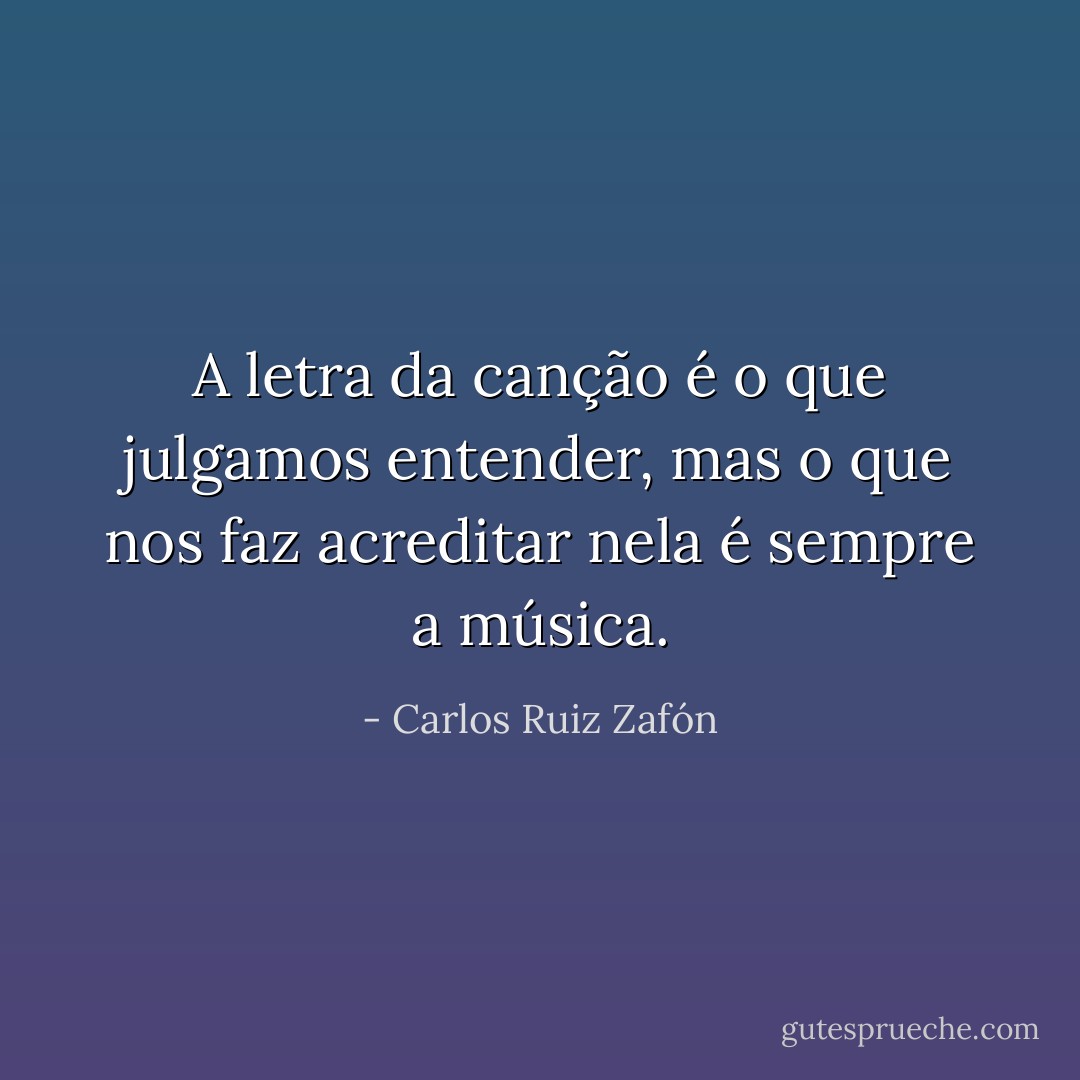 A letra da canção é o que julgamos entender, mas o que nos faz acreditar nela é sempre a música. - Carlos Ruiz Zafón