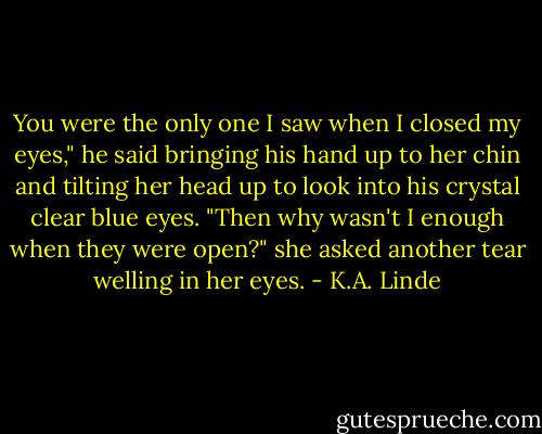 You were the only one I saw when I closed my eyes," he said bringing his hand up to her chin and tilting her head up to look into his crystal clear blue eyes.<br />"Then why wasn't I enough when they were open?" she asked another tear welling in her eyes. - K.A. Linde