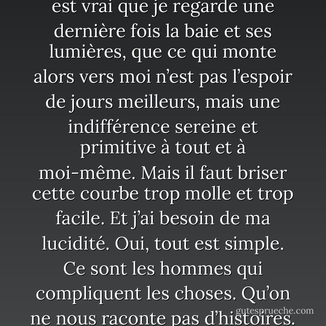 Mais à cette heure, où suis-je ? Et comment séparer ce café désert de cette chambre du passé. Je ne sais plus si je vis ou si je me souviens. Les lumières des phares sont là. Et l’Arabe qui se dresse devant moi me dit qu’il va fermer. Il faut sortir. Je ne veux plus descendre cette pente si dangereuse. Il est vrai que je regarde une dernière fois la baie et ses lumières, que ce qui monte alors vers moi n’est pas l’espoir de jours meilleurs, mais une indifférence sereine et primitive à tout et à moi-même. Mais il faut briser cette courbe trop molle et trop facile. Et j’ai besoin de ma lucidité. Oui, tout est simple. Ce sont les hommes qui compliquent les choses. Qu’on ne nous raconte pas d’histoires. Qu’on ne nous dise pas du condamné à mort : « Il va payer sa dette à la société », mais : « On va lui couper le cou. » Ça n’a l’air de rien. Mais ça fait une petite différence. Et puis, il y a des gens qui préfèrent regarder leur destin dans les yeux. - Albert Camus