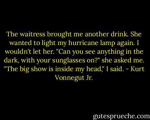 The waitress brought me another drink. She wanted to light my hurricane lamp again. I wouldn't let her.<br />"Can you see anything in the dark, with your sunglasses on?" she asked me.<br />"The big show is inside my head," I said. - Kurt Vonnegut Jr.
