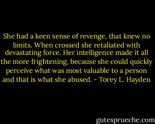 She had a keen sense of revenge, that knew no limits. When crossed she retaliated with devastating force. Her intelligence made it all the more frightening, because she could quickly perceive what was most valuable to a person and that is what she abused. - Torey L. Hayden