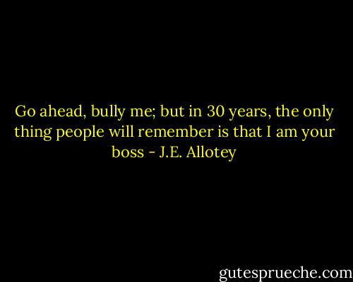 Go ahead, bully me; but in 30 years, the only thing people will remember is that I am your boss - J.E. Allotey