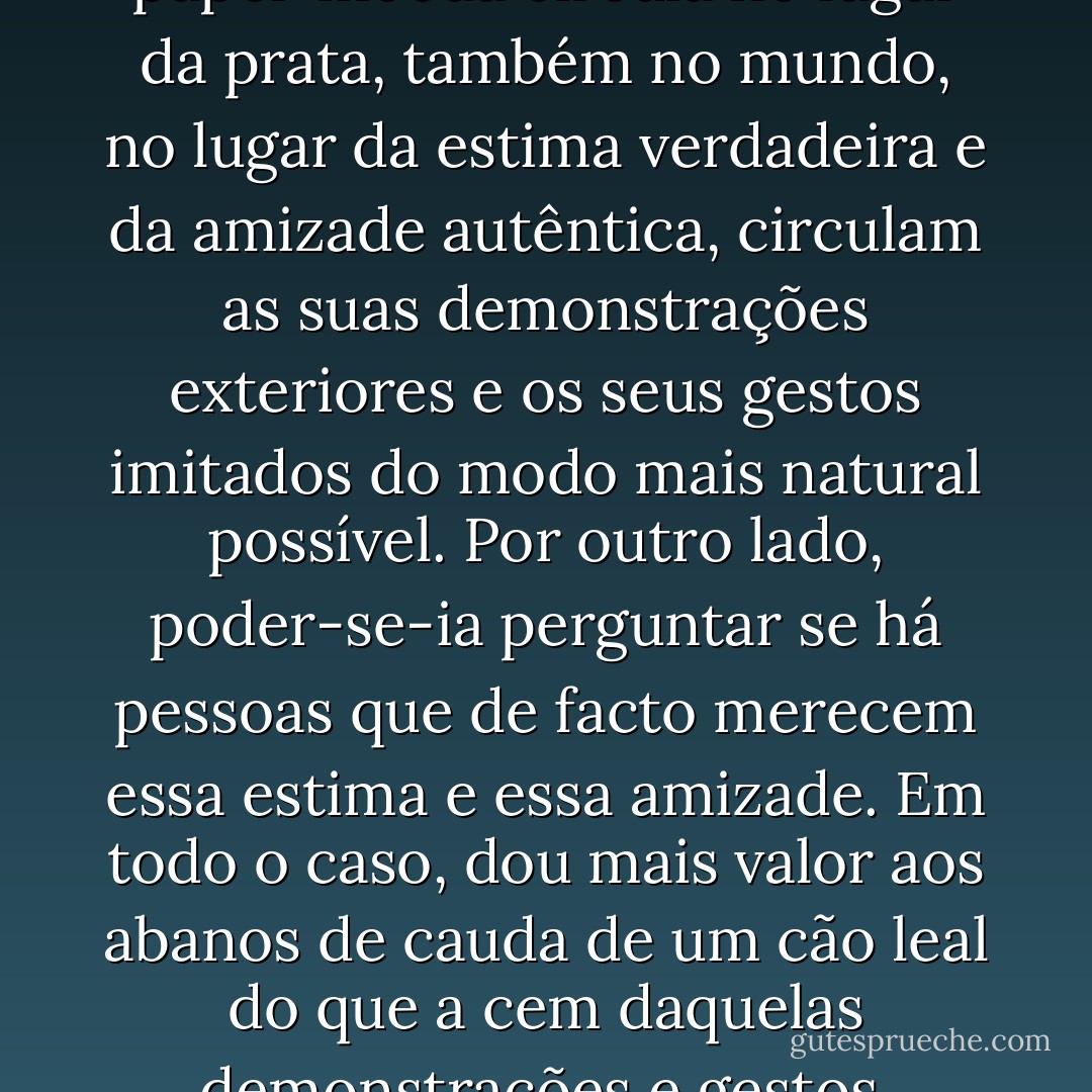 Do mesmo modo que o papel-moeda circula no lugar da prata, também no mundo, no lugar da estima verdadeira e da amizade autêntica, circulam as suas demonstrações exteriores e os seus gestos imitados do modo mais natural possível. Por outro lado, poder-se-ia perguntar se há pessoas que de facto merecem essa estima e essa amizade. Em todo o caso, dou mais valor aos abanos de cauda de um cão leal do que a cem daquelas demonstrações e gestos. - Arthur Schopenhauer