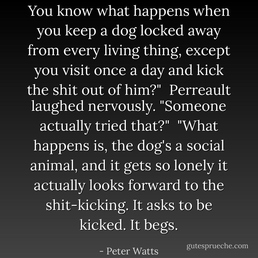 You know what happens when you keep a dog locked away from every living thing, except you visit once a day and kick the shit out of him?"<br /><br />Perreault laughed nervously. "Someone actually tried that?"<br /><br />"What happens is, the dog's a social animal, and it gets so lonely it actually looks forward to the shit-kicking. It asks to be kicked. It begs. - Peter Watts