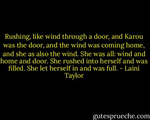 Rushing, like wind through a door, and Karou was the door, and the wind was coming home, and she as also the wind. She was all: wind and home and door. She rushed into herself and was filled. She let herself in and was full. - Laini Taylor