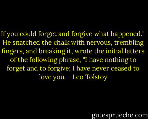 If you could forget and forgive what happened."<br /><br />He snatched the chalk with nervous, trembling fingers, and breaking it, wrote the initial letters of the following phrase, "I have nothing to forget and to forgive; I have never ceased to love you. - Leo Tolstoy
