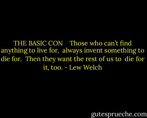 THE BASIC CON <br /> <br />Those who can’t find anything to live for, <br />always invent something to die for. <br />Then they want the rest of us to <br />die for it, too. - Lew Welch