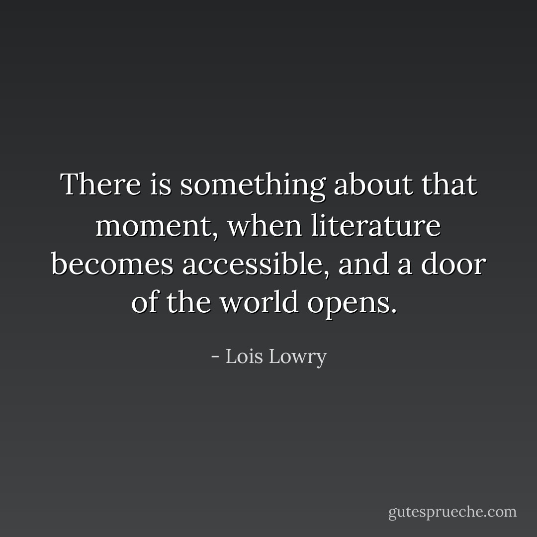 There is something about that moment, when literature becomes accessible, and a door of the world opens.  - Lois Lowry