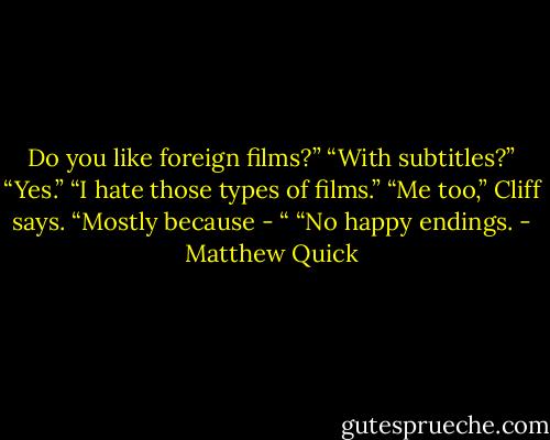 Do you like foreign films?”<br />“With subtitles?”<br />“Yes.”<br />“I hate those types of films.”<br />“Me too,” Cliff says. “Mostly because - “<br />“No happy endings. - Matthew Quick