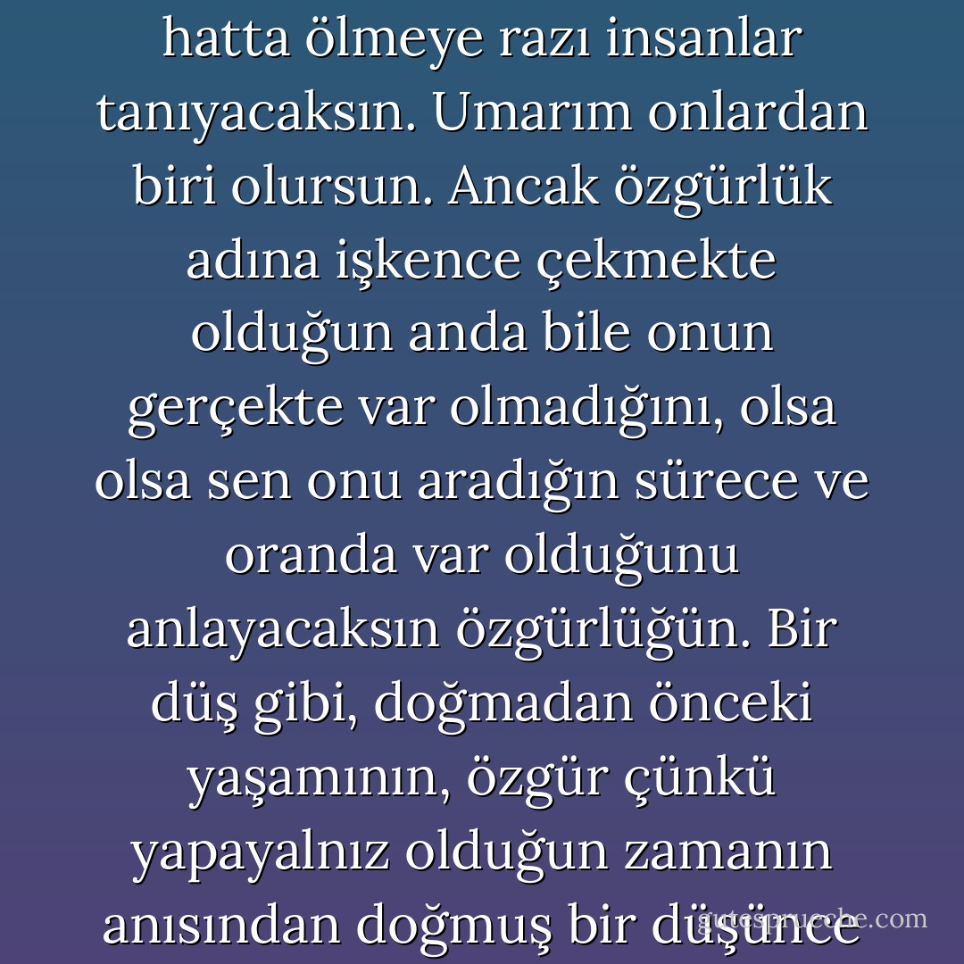 Özgürlük adına lime lime kesilmeye, işkence çekmeye hatta ölmeye razı insanlar tanıyacaksın. Umarım onlardan biri olursun. Ancak özgürlük adına işkence çekmekte olduğun anda bile onun gerçekte var olmadığını, olsa olsa sen onu aradığın sürece ve oranda var olduğunu anlayacaksın özgürlüğün. Bir düş gibi, doğmadan önceki yaşamının, özgür çünkü yapayalnız olduğun zamanın anısından doğmuş bir düşünce gibi. - Oriana Fallaci