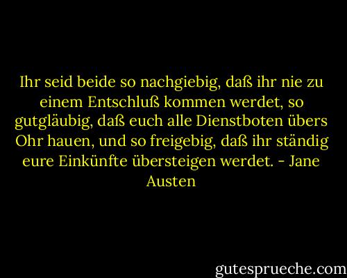 Ihr seid beide so nachgiebig, daß ihr nie zu einem Entschluß kommen werdet, so gutgläubig, daß euch alle Dienstboten übers Ohr hauen, und so freigebig, daß ihr ständig eure Einkünfte übersteigen werdet. - Jane Austen