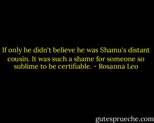 If only he didn't believe he was Shamu's distant cousin. It was such a shame for someone so sublime to be certifiable. - Rosanna Leo