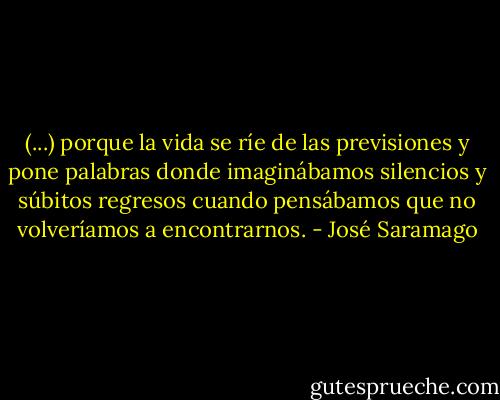 (...) porque la vida se ríe de las previsiones y pone palabras donde imaginábamos silencios y súbitos regresos cuando pensábamos que no volveríamos a encontrarnos. - José Saramago