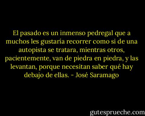 El pasado es un inmenso pedregal que a muchos les gustaría recorrer como si de una autopista se tratara, mientras otros, pacientemente, van de piedra en piedra, y las levantan, porque necesitan saber qué hay debajo de ellas. - José Saramago