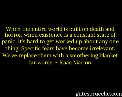 When the entire world is built on death and horror, when existence is a constant state of panic, it's hard to get worked up about any one thing. Specific fears have become irrelevant. We've replace them with a smothering blanket far worse. - Isaac Marion