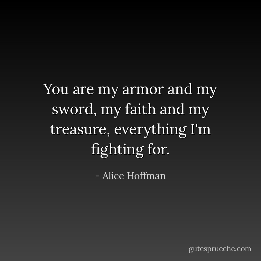 You are my armor and my sword, my faith and my treasure, everything I'm fighting for. - Alice Hoffman