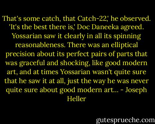 That's some catch, that Catch-22,' he observed.<br />'It's the best there is,' Doc Daneeka agreed.<br />Yossarian saw it clearly in all its spinning reasonableness. There was an elliptical precision about its perfect pairs of parts that was graceful and shocking, like good modern art, and at times Yossarian wasn't quite sure that he saw it at all, just the way he was never quite sure about good modern art… - Joseph Heller